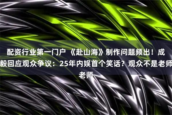 配资行业第一门户 《赴山海》制作问题频出！成毅回应观众争议：25年内娱首个笑话？观众不是老师