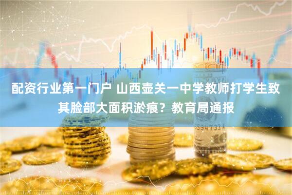 配资行业第一门户 山西壶关一中学教师打学生致其脸部大面积淤痕？教育局通报