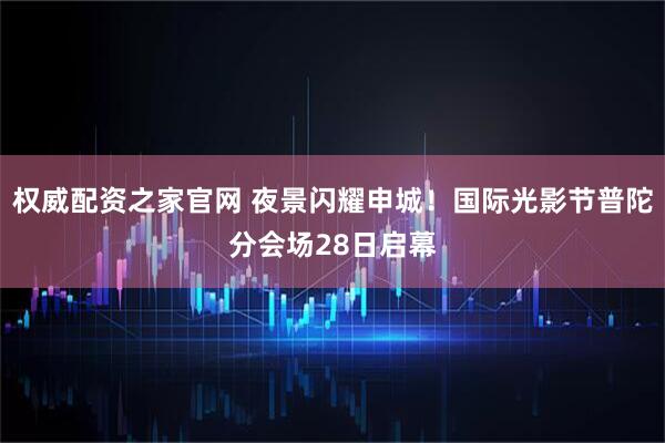 权威配资之家官网 夜景闪耀申城！国际光影节普陀分会场28日启幕