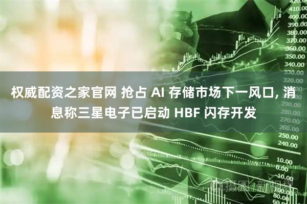 权威配资之家官网 抢占 AI 存储市场下一风口, 消息称三星电子已启动 HBF 闪存开发